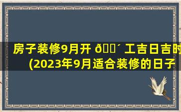 房子装修9月开 🐴 工吉日吉时(2023年9月适合装修的日子是)